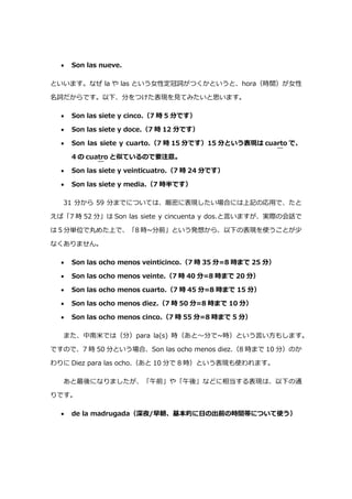  Son las nueve.
といいます。なぜ la や las という女性定冠詞がつくかというと、hora（時間）が女性
名詞だからです。以下、分をつけた表現を見てみたいと思います。
 Son las siete y cinco.（7 時 5 分です）
 Son las siete y doce.（7 時 12 分です）
 Son las siete y cuarto.（7 時 15 分です）15 分という表現は cuarto で、
4 の cuatro と似ているので要注意。
 Son las siete y veinticuatro.（7 時 24 分です）
 Son las siete y media.（7 時半です）
31 分から 59 分までについては、厳密に表現したい場合には上記の応用で、たと
えば「7 時 52 分」は Son las siete y cincuenta y dos.と言いますが、実際の会話で
は 5 分単位で丸めた上で、「8 時~分前」という発想から、以下の表現を使うことが少
なくありません。
 Son las ocho menos veinticinco.（7 時 35 分=8 時まで 25 分）
 Son las ocho menos veinte.（7 時 40 分=8 時まで 20 分）
 Son las ocho menos cuarto.（7 時 45 分=8 時まで 15 分）
 Son las ocho menos diez.（7 時 50 分=8 時まで 10 分）
 Son las ocho menos cinco.（7 時 55 分=8 時まで 5 分）
また、中南米では（分）para la(s) 時（あと～分で~時）という言い方もします。
ですので、7 時 50 分という場合、Son las ocho menos diez.（8 時まで 10 分）のか
わりに Diez para las ocho.（あと 10 分で 8 時）という表現も使われます。
あと最後になりましたが、「午前」や「午後」などに相当する表現は、以下の通
りです。
 de la madrugada（深夜/早朝、基本的に日の出前の時間帯について使う）
 