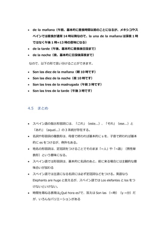  de la mañana（午前、基本的に昼食時間以前のことになるが、メキシコやス
ペインでは昼食が通常 14 時以降なので、la una de la mañana は深夜 1 時
ではなく午後 1 時=13 時の意味になる）
 de la tarde（午後、基本的に昼食後日没まで）
 de la noche（夜、基本的に日没後深夜まで）
なので、以下の形で言い分けることができます。
 Son las diez de la mañana（朝 10 時です）
 Son las diez de la noche（夜 10 時です）
 Son las tres de la madrugada（午前 3 時です）
 Son las tres de la tarde（午後 3 時です）
4.5 まとめ
 スペイン語の指示形容詞には、「これ」（este...）、「それ」（ese...）と
「あれ」（aquel...）の 3 系統が存在する。
 名詞や形容詞の複数形は、母音で終われば基本的に s を、子音で終われば基本
的に es をつけるが、例外もある。
 地名の形容詞は、定冠詞をつけることでそのまま「~人」や「~語」（男性単
数形）という意味になる。
 スペイン語では形容詞は、基本的に名詞のあと、前に来る場合には主観的な意
味合いが加わる
 スペイン語では主語になる名詞には必ず定冠詞などをつける。英語なら
Elephants are huge と言えるが、スペイン語では Los elefantes と los をつ
けないといけない。
 時間を尋ねる表現は¿Qué hora es?で、答えは Son las （~時）（y ~分）だ
が、いろんなバリエーションがある
 
