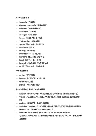 アジアの主要言語
 japonés（日本語）
 chino / mandarín（標準中国語）
 coreano（韓国語・朝鮮語）
 cantonés（広東語）
 mongol（モンゴル語）
 tagalo（タガログ語: フィリピン）
 vietnamita（ベトナム語）
 jemer（クメール語: カンボジア）
 tailandés（タイ語）
 malayo（マレー語）
 indonesio（インドネシア語）
 birmano（ビルマ語: ミャンマー）
 hindí（ヒンディー語: インド）
 bengali（ベンガル語: バングラデシュ）
 urdú（ウルドゥー語: パキスタン）
中東の主要言語
 árabe（アラビア語）
 hebreo（ヘブライ語: イスラエル）
 turco（トルコ語）
 persa（ペルシア語: イラン）
スペイン語圏内で使われている主な言語
 catalán（カタルーニャ語: スペイン東部。バレンシア州では valenciano という）
 vasco（バスク語: スペイン北部。スペインではバスク語名 euskera ということが多
い）
 gallego（ガリシア語: スペイン北西部）
 andaluz / andalú（スペイン語アンダルシア方言: アンダルシア方言はかなり訛りが
強いので、このように呼ばれることも少なくない）
 náhuatl（ナワトル語: メキシコにかつて存在したアステカ王国の言語）
 quechua（ケチュア語: インカ帝国の公用語で、今でもエクアドル、ペルーやボリビアな
どで使用）
 