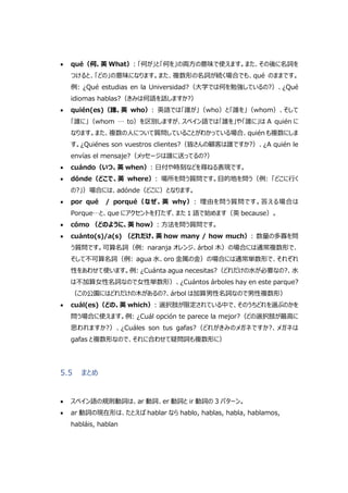  qué（何、英 What）: 「何が」と「何を」の両方の意味で使えます。また、その後に名詞を
つけると、「どの」の意味になります。また、複数形の名詞が続く場合でも、qué のままです。
例: ¿Qué estudias en la Universidad?（大学では何を勉強しているの?）、¿Qué
idiomas hablas?（きみは何語を話しますか?）
 quién(es)（誰、英 who）: 英語では「誰が」（who）と「誰を」（whom）、そして
「誰に」（whom … to）を区別しますが、スペイン語では「誰を」や「誰に」は A quién に
なります。また、複数の人について質問していることがわかっている場合、quién も複数にしま
す。¿Quiénes son vuestros clientes?（皆さんの顧客は誰ですか?）、¿A quién le
envías el mensaje?（メッセージは誰に送ってるの?）
 cuándo（いつ、英 when）: 日付や時刻などを尋ねる表現です。
 dónde（どこで、英 where）: 場所を問う質問です。目的地を問う（例: 「どこに行く
の?」）場合には、adónde（どこに）となります。
 por qué / porqué（なぜ、英 why）: 理由を問う質問です。答える場合は
Porque…と、que にアクセントを打たず、また 1 語で始めます（英 because）。
 cómo （どのように、英 how）: 方法を問う質問です。
 cuánto(s)/a(s) （どれだけ、英 how many / how much）: 数量の多寡を問
う質問です。可算名詞（例: naranja オレンジ、árbol 木）の場合には通常複数形で、
そして不可算名詞（例: agua 水、oro 金属の金）の場合には通常単数形で、それぞれ
性をあわせて使います。例: ¿Cuánta agua necesitas?（どれだけの水が必要なの?、水
は不加算女性名詞なので女性単数形）、¿Cuántos árboles hay en este parque?
（この公園にはどれだけの木があるの?、árbol は加算男性名詞なので男性複数形）
 cuál(es)（どの、英 which）: 選択肢が限定されている中で、そのうちどれを選ぶのかを
問う場合に使えます。例: ¿Cuál opción te parece la mejor?（どの選択肢が最高に
思われますか?）、¿Cuáles son tus gafas?（どれがきみのメガネですか?、メガネは
gafas と複数形なので、それに合わせて疑問詞も複数形に）
5.5 まとめ
 スペイン語の規則動詞は、ar 動詞、er 動詞と ir 動詞の 3 パターン。
 ar 動詞の現在形は、たとえば hablar なら hablo, hablas, habla, hablamos,
habláis, hablan
 