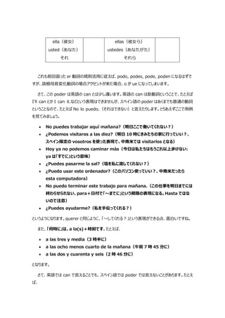 ella（彼女）
usted（あなた）
それ
ellas（彼女ら）
ustedes（あなたがた）
それら
これも前回習った er 動詞の規則活用に従えば、podo, podes, pode, poden になるはずで
すが、語根母音変化動詞の場合アクセントが来た場合、o が ue になってしまいます。
さて、この poder は英語の can とは少し違います。英語の can は助動詞ということで、たとえば
I'll can とか I can it.などという表現はできませんが、スペイン語の poder はあくまでも普通の動詞
ということなので、たとえば No lo puedo.（それはできない）と言えたりします。とりあえずここで用例
を見てみましょう。
 No puedes trabajar aquí mañana?（明日ここで働いてくれない?）
 ¿Podemos visitaros a las diez?（明日 10 時にきみたちの家に行っていい?、
スペイン限定の vosotros を使った表現で、中南米では visitarlos となる）
 Hoy ya no podemos caminar más（今日は私たちはもうこれ以上歩けない:
ya は「すでに」という意味）
 ¿Puedes pasarme la sal?（塩を私に渡してくれない?）
 ¿Puedo usar este ordenador?（このパソコン使っていい?、中南米だったら
esta computadora）
 No puedo terminar este trabajo para mañana.（この仕事を明日までには
終わらせられない、para＋日付で「～までに」という期限の表現になる。Hasta ではな
いので注意）
 ¿Puedes ayudarme?（私を手伝ってくれる?）
というようになります。querer と同じように、「～してくれる?」という表現ができる点、面白いですね。
また、「何時に」は、a la(s)＋時刻です。たとえば、
 a las tres y media（3 時半に）
 a las ocho menos cuarto de la mañana（午前 7 時 45 分に）
 a las dos y cuarenta y seis（2 時 46 分に）
となります。
さて、英語では can で言えることでも、スペイン語では poder では言えないことがあります。たとえ
ば、
 