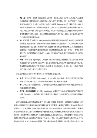  オレンジ: カタルーニャ語（catalán）。カタルーニャ州、バレンシア州そしてバレアレス諸島
州の公用語（都市でいうと、バルセロナ、バレンシア、タラゴナ、ジローナ、アリカンテ、パルマ・
デ・マリョルカなど）で、バレンシア州ではバレンシア語（valenciano）と呼ばれる。なお、カ
タルーニャ語はカタルーニャ国内のみならず、スペインとフランスの間のピレネー山脈にあるアン
ドラ、フランスの一部（ペルピニャン市周辺）そしてイタリアはサルジニア島のアルゲロ市の一
部でも使われており、カタルーニャとの関係が密接なアンドラでは、カタルーニャ語のみならずス
ペイン語も広く使われている。
 緑: バスク語（この図では vascuense という表現が使われているが、スペインではバスク語
での名称 euskera が、中南米では vasco が使われることが多い）。バスク州とナバーラ州
で公用語となっているが、両州内でもバスク語がつかわれない地域がある。バスク語圏の主
な都市は、バスク州最大都市のビルバオ（バスク語名ビルボ）とビーチリゾートのサン・セバ
スティアン（バスク語名ドノスティア）。なお、バスク語はフランス側でも使われている（バヨン
ヌ市周辺）。
 紺色: ガリシア語（gallego）。中世までポルトガルと同じ言語圏で、今でもポルトガル語
の方言とみなす立場があるほどポルトガル語に似ている。ガリシア州で公用語になっている。
主な都市は巡礼地として有名なサンティアゴ・デ・コンポステラ、ラ・コルーニャ（ガリシア語で
はア・コルーニャ）、ビーゴ、ポンテべドラ。
また、公用語にはなっていないものの、以下の言語も存在します。
 水色: アストゥリアス語（asturiano） / レオン語（leonés）。アストゥリアス州やカスティ
ーリャ・イ・レオン州、そしてエストレマドゥーラ州の、主に農村部で使用。
 赤: アラゴン語（aragonés）。昔はもっと広い地域で使われていたが、現在ではアラゴン
州最北部でのみ使用。
 カタルーニャ州北西部: オック語（occitano）と書かれているが、正確にはその方言のアラ
ン語（aranés）。オック語はフランス南部で広く使われている言語だが、その方言が使われ
ている。
これらの言語は、バスク語以外は全て、ラテン語（2000 年前のローマ帝国時代の言語）から
派生した言語ですが、現在ではそれぞれ異なる文法や正書法、単語などを持ち、別々の言語として
認識されています。実際、スペイン語を母語とする人にとってのカタルーニャ語やガリシア語は、標準日
本語を母語にする人にとっての津軽方言や鹿児島方言よりも理解しやすいものですが、だからといっ
てカタルーニャ語やガリシア語をスペイン語の方言扱いしてはなりません（その論理でいうなら、フラン
ス語やイタリア語もスペイン語の方言になってしまう）。その一方、バスク語はラテン系どころか、ラテン
語からさらに遡ったインド・ヨーロッパ祖語（ラテン系のみならず、英語やドイツ語、ギリシャ語やロシア
 