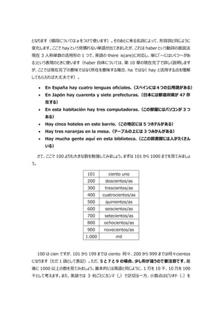 となります（値段については a をつけて使います）。そのあとに来る名詞によって、形容詞と同じように
変化します。ここで hay という見慣れない単語が出てきましたが、これは haber という動詞の直説法
現在 3 人称単数の活用形の 1 つで、英語の there is(are)に対応し、単に「～にはいくつ～があ
る」という表現のときに使います（haber 自体については、第 10 章の現在完了で詳しく説明します
が、ここでは現在完了の意味ではなく所在を意味する場合、ha ではなく hay と活用する点を理解
してもらえれば大丈夫です）。
 En España hay cuatro lenguas oficiales.（スペインには４つの公用語がある）
 En Japón hay cuarenta y siete prefecturas.（日本には都道府県が 47 存
在する）
 En esta habitación hay tres computadoras.（この部屋にはパソコンが 3 つ
ある）
 Hay cinco hoteles en este barrio.（この地区には 5 つホテルがある）
 Hay tres naranjas en la mesa.（テーブルの上には 3 つみかんがある）
 Hay mucha gente aquí en esta biblioteca.（ここの図書館には人がたくさん
いる）
さて、ここで 100 よりも大きな数を勉強してみましょう。まずは 101 から 1000 までを見てみましょ
う。
101 ciento uno
200 doscientos/as
300 trescientos/as
400 cuatrocientos/as
500 quinientos/as
600 seiscientos/as
700 setecientos/as
800 ochocientos/as
900 novecientos/as
1.000 mil
100 は cien ですが、101 から 199 までは ciento 何々、200 から 999 までは何々cientos
になります（ただ 1 語として表記）。ただ、5 と 7 と 9 の場合、少し形が違うので要注意です。最
後に 1000 以上の数を見てみましょう。基本的には英語と同じように、1 万を 10 千、10 万を 100
千として考えます。また、英語では 3 桁ごとにカンマ（,）で区切る一方、小数点はピリオド（.）を
 