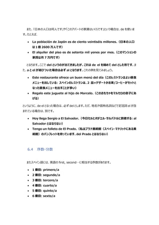 また、｢日本の人口は何人です」や「このアパートの家賃はいくらです」という場合は、de を使いま
す。たとえば、
 La población de Japón es de ciento veintiséis millones.（日本の人口
は１億 2600 万人です）
 El alquiler del piso es de setenta mil yenes por mes.（このマンションの
家賃は月 7 万円です）
となります。ここで del というのが出てきましたが、これは de el を縮めて del とした形です。ま
た、a と el が結びついた場合は必ず al となります。これの例を見てみましょう。
 Este restaurante ofrece un buen menú del día（このレストランはよい昼食
メニューを出している: スペインのレストランは、2 皿+デザートかお茶/コーヒーがセットと
なった昼食メニューを出すことが多い）
 Regalo este juguete al hijo de Marcelo.（このおもちゃをマルセロの息子にあ
げる）
というように、de el となった場合は、必ず del とします。ただ、地名や固有名詞などで定冠詞 el が含
まれている場合は、別です。
 Hoy llega Sergio a El Salvador.（今日セルヒオがエル・サルバドルに到着する: al
Salvador とはならない）
 Tengo un folleto de El Prado.（私はプラド美術館（スペイン・マドリッドにある美
術館）のパンフレットを持っています、del Prado とはならない）
6.4 序数・分数
またスペイン語には、英語の first, second…に相当する序数があります。
 1 番目: primero/a
 2 番目: segundo/a
 3 番目: tercero/a
 4 番目: cuarto/a
 5 番目: quinto/a
 6 番目: sexto/a
 