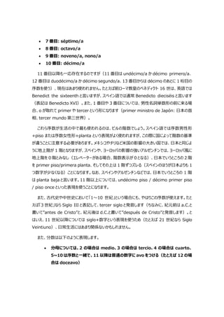  7 番目: séptimo/a
 8 番目: octavo/a
 9 番目: noveno/a, nono/a
 10 番目: décimo/a
11 番目以降も一応存在するのですが（11 番目は undécimo/a か décimo primero/a、
12 番目は duodécimo/a か décimo segundo/a、13 番目からは décimo のあとに 1 桁目の
序数を使う）、現在はあまり使われません。たとえば前ローマ教皇のベネディクト 16 世は、英語では
Benedict the sixteenth と言いますが、スペイン語では通常 Benedicto dieciséis と言います
（表記は Benedicto XVI）。また、1 番目や 3 番目については、男性名詞単数形の前に来る場
合、o が取れて primer や tercer という形になります（primer ministro de Japón: 日本の首
相、tercer mundo 第三世界）。
これら序数が生活の中で最も使われるのは、ビルの階数でしょう。スペイン語では序数男性形
+piso または序数女性形+planta という表現がよく使われますが、この際に国によって階数の基準
が違うことに注意する必要があります。メキシコやチリなど米国の影響の大きい国では、日本と同じよ
うに地上階が 1 階となりますが、スペインや、ヨーロッパの影響の強いアルゼンチンでは、ヨーロッパ風に
地上階を 0 階とみなし（エレベーターがある場合、階数表示が 0 となる）、日本でいうところの 2 階
を primer piso/primera planta、そしてその上は 1 階ずつズレる（スペインのほうが日本よりも 1
つ数字が少なくなる）ことになります。なお、スペインやアルゼンチンなどでは、日本でいうところの 1 階
は planta baja と言います。11 階以上については、undécimo piso / décimo primer piso
/ piso once といった表現を使うことになります。
また、古代史や中世史において「1～10 世紀」という場合にも、やはりこの序数が使えます。たと
えば「3 世紀」なら Siglo III と表記して、tercer siglo と発音します（ちなみに、紀元前は a.C.と
書いて”antes de Cristo”と、紀元後は d.C.と書いて”después de Cristo”と発音します）。と
はいえ、11 世紀以降については siglo+数字という表現を使うため（たとえば 21 世紀なら Siglo
Veintiuno）、日常生活にはあまり関係ないかもしれません。
また、分数は以下のように表現します。
 分母については、2 の場合は medio、3 の場合は tercio、4 の場合は cuarto、
5~10 は序数と一緒で、11 以降は普通の数字に avo をつける（たとえば 12 の場
合は doceavo）
 