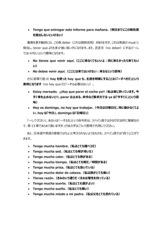  Tengo que entregar este informe para mañana.（明日までにこの報告書
を提出しないといけない）
義務を表す動詞には、この他 deber（これは規則活用）がありますが、これは英語の must に
相当し、tener que よりも多少強い言い方になります。また、否定文（no deber）にすると「～し
てはいけない」という意味になります。
 No tienes que venir aquí.（ここに来なくてもいいよ:別に来たかったら来てもい
い）
 No debes venir aquí.（ここには来てはいけない:来るなという意味）
さらに前章で習った hay を使った hay que も、主語を明確にすることなく「~すべきだ」という
表現になります（no hay que だと「~する必要はない」）。
 Estoy mareado. ¡¡Hay que parar el coche ya!!（私は車に酔っています。今
すぐ車を止めないと!!、parar は止める、命令など要求文では ya は「今すぐに」という意
味）
 Hoy es domingo, no hay que trabajar.（今日は日曜日だ。特に働かなくてよ
い、hoy は「今日」、domingo は「日曜日」）
「～してください」、あるいは「～するな」という命令形は、スペイン語ではかなり文法的に複雑なの
で、第 13 章でまとめて扱いますが､とりあえずはこういう表現で代用してください。
あと、日本語や英語の感覚ではちょっと考えられないようなものも、スペイン語では「持つ」ことがで
きます。
 Tengo mucha hambre.（私はとても腹ペコだ）
 Tengo mucha sed.（私はとても喉が渇いた）
 Tengo mucho calor.（私はとても熱がある）
 Tengo mucho tiempo.（私はとても暇だ／時間がある）
 Tengo mucha prisa.（私はとても急いでいる）
 Tengo mucho dolor de cabeza.（私は頭がとても痛い）
 Tienes razón.（きみのいう通りだ＜きみは理性を持っている）
 Tengo mucha suerte.（私はとても運がよい）
 Tengo mucho sueño.（私はとても眠い）
 Tengo mucho miedo a mi padre.（私は父をとても恐れている）
 