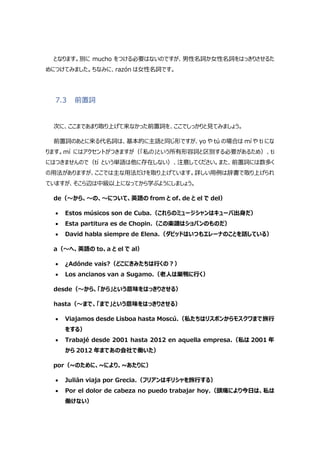 となります。別に mucho をつける必要はないのですが、男性名詞か女性名詞をはっきりさせるた
めにつけてみました。ちなみに、razón は女性名詞です。
7.3 前置詞
次に、ここまであまり取り上げて来なかった前置詞を、ここでしっかりと見てみましょう。
前置詞のあとに来る代名詞は、基本的に主語と同じ形ですが、yo や tú の場合は mí や ti にな
ります。mí にはアクセントがつきますが（「私の」という所有形容詞と区別する必要があるため）、ti
にはつきませんので（tí という単語は他に存在しない）、注意してください。また、前置詞には数多く
の用法がありますが、ここでは主な用法だけを取り上げています。詳しい用例は辞書で取り上げられ
ていますが、そこら辺は中級以上になってから学ぶようにしましょう。
de（～から、～の、～について、英語の from と of、de と el で del）
 Estos músicos son de Cuba.（これらのミュージシャンはキューバ出身だ）
 Esta partitura es de Chopin.（この楽譜はショパンのものだ）
 David habla siempre de Elena.（ダビッドはいつもエレーナのことを話している）
a（～へ、英語の to、a と el で al）
 ¿Adónde vais?（どこにきみたちは行くの?）
 Los ancianos van a Sugamo.（老人は巣鴨に行く）
desde（～から、「から」という意味をはっきりさせる）
hasta（～まで、「まで」という意味をはっきりさせる）
 Viajamos desde Lisboa hasta Moscú.（私たちはリスボンからモスクワまで旅行
をする）
 Trabajé desde 2001 hasta 2012 en aquella empresa.（私は 2001 年
から 2012 年まであの会社で働いた）
por（~のために、~により、~あたりに）
 Julián viaja por Grecia.（フリアンはギリシャを旅行する）
 Por el dolor de cabeza no puedo trabajar hoy.（頭痛により今日は、私は
働けない）
 