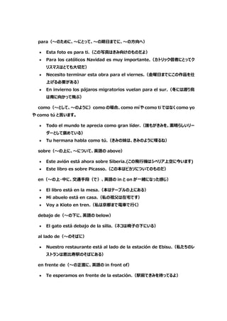 para（～のために、～にとって、～の期日までに、～の方向へ）
 Esta foto es para ti.（この写真はきみ向けのものだよ）
 Para los católicos Navidad es muy importante.（カトリック信者にとってク
リスマスはとても大切だ）
 Necesito terminar esta obra para el viernes.（金曜日までにこの作品を仕
上げる必要がある）
 En invierno los pájaros migratorios vuelan para el sur.（冬には渡り鳥
は南に向かって飛ぶ）
como（～として、～のように）como の場合、como mí や como ti ではなく como yo
や como tú と言います。
 Todo el mundo te aprecia como gran líder.（誰もがきみを、素晴らしいリー
ダーとして褒めている）
 Tu hermana habla como tú.（きみの妹は、きみのように喋るね）
sobre（～の上に、～について、英語の above）
 Este avión está ahora sobre Siberia.(この飛行機はシベリア上空に今います)
 Este libro es sobre Picasso.（この本はピカソについてのものだ）
en（～の上・中に、交通手段（で）、英語の in と on が一緒になった感じ）
 El libro está en la mesa.（本はテーブルの上にある）
 Mi abuelo está en casa.（私の祖父は在宅です）
 Voy a Kioto en tren.（私は京都まで電車で行く）
debajo de（～の下に、英語の below）
 El gato está debajo de la silla.（ネコは椅子の下にいる）
al lado de（～のそばに）
 Nuestro restaurante está al lado de la estación de Ebisu.（私たちのレ
ストランは恵比寿駅のそばにある）
en frente de（～の正面に、英語の in front of）
 Te esperamos en frente de la estación.（駅前できみを待ってるよ）
 