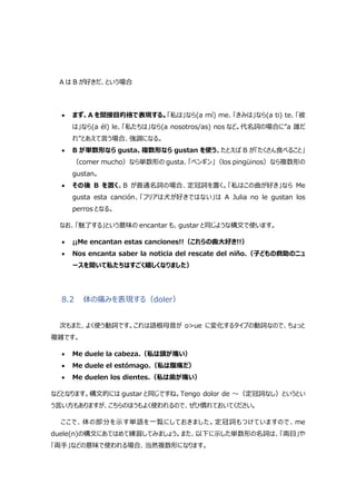 A は B が好きだ、という場合
 まず、A を間接目的格で表現する。「私は」なら(a mí) me、「きみは」なら(a ti) te、「彼
は」なら(a él) le、「私たちは」なら(a nosotros/as) nos など。代名詞の場合に”a 誰だ
れ”とあえて言う場合、強調になる。
 B が単数形なら gusta、複数形なら gustan を使う。たとえば B が「たくさん食べること」
（comer mucho）なら単数形の gusta、「ペンギン」（los pingüinos）なら複数形の
gustan。
 その後 B を置く。B が普通名詞の場合、定冠詞を置く。「私はこの曲が好き」なら Me
gusta esta canción、「フリアは犬が好きではない」は A Julia no le gustan los
perros となる。
なお、「魅了する」という意味の encantar も、gustar と同じような構文で使います。
 ¡¡Me encantan estas canciones!!（これらの曲大好き!!）
 Nos encanta saber la noticia del rescate del niño.（子どもの救助のニュ
ースを聞いて私たちはすごく嬉しくなりました）
8.2 体の痛みを表現する（doler）
次もまた、よく使う動詞です。これは語根母音が o>ue に変化するタイプの動詞なので、ちょっと
複雑です。
 Me duele la cabeza.（私は頭が痛い）
 Me duele el estómago.（私は腹痛だ）
 Me duelen los dientes.（私は歯が痛い）
などとなります。構文的には gustar と同じですね。Tengo dolor de ～（定冠詞なし）というとい
う言い方もありますが、こちらのほうもよく使われるので、ぜひ慣れておいてください。
ここで、体の部分を示す単語を一覧にしておきました。定冠詞もつけていますので、me
duele(n)の構文にあてはめて練習してみましょう。また、以下に示した単数形の名詞は、「両目」や
「両手」などの意味で使われる場合、当然複数形になります。
 