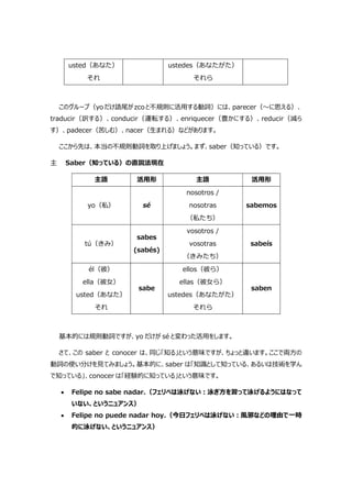 usted（あなた）
それ
ustedes（あなたがた）
それら
このグループ（yo だけ語尾が zco と不規則に活用する動詞）には、parecer（～に思える）、
traducir（訳する）、conducir（運転する）、enriquecer（豊かにする）、reducir（減ら
す）、padecer（苦しむ）、nacer（生まれる）などがあります。
ここから先は、本当の不規則動詞を取り上げましょう。まず、saber（知っている）です。
主 Saber（知っている）の直説法現在
主語 活用形 主語 活用形
yo（私） sé
nosotros /
nosotras
（私たち）
sabemos
tú（きみ）
sabes
(sabés)
vosotros /
vosotras
（きみたち）
sabeís
él（彼）
ella（彼女）
usted（あなた）
それ
sabe
ellos（彼ら）
ellas（彼女ら）
ustedes（あなたがた）
それら
saben
基本的には規則動詞ですが、yo だけが sé と変わった活用をします。
さて、この saber と conocer は、同じ「知る」という意味ですが、ちょっと違います。ここで両方の
動詞の使い分けを見てみましょう。基本的に、saber は「知識として知っている、あるいは技術を学ん
で知っている」、conocer は「経験的に知っている」という意味です。
 Felipe no sabe nadar.（フェリペは泳げない:泳ぎ方を習って泳げるようにはなって
いない、というニュアンス）
 Felipe no puede nadar hoy.（今日フェリペは泳げない:風邪などの理由で一時
的に泳げない、というニュアンス）
 