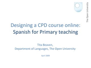 Designing a CPD course online: Spanish for Primary teaching Tita Beaven,  Department of Languages, The Open University  April 2009 