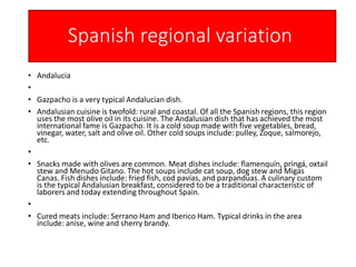 Spanish regional variation
• Andalucia
•
• Gazpacho is a very typical Andalucian dish.
• Andalusian cuisine is twofold: rural and coastal. Of all the Spanish regions, this region
uses the most olive oil in its cuisine. The Andalusian dish that has achieved the most
international fame is Gazpacho. It is a cold soup made with five vegetables, bread,
vinegar, water, salt and olive oil. Other cold soups include: pulley, Zoque, salmorejo,
etc.
•
• Snacks made with olives are common. Meat dishes include: flamenquín, pringá, oxtail
stew and Menudo Gitano. The hot soups include cat soup, dog stew and Migas
Canas. Fish dishes include: fried fish, cod pavías, and parpandúas. A culinary custom
is the typical Andalusian breakfast, considered to be a traditional characteristic of
laborers and today extending throughout Spain.
•
• Cured meats include: Serrano Ham and Iberico Ham. Typical drinks in the area
include: anise, wine and sherry brandy.
 