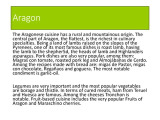 Aragon
The Aragonese cuisine has a rural and mountainous origin. The
central part of Aragon, the flattest, is the richest in culinary
specialties. Being a land of lambs raised on the slopes of the
Pyrenees, one of its most famous dishes is roast lamb, having
the lamb to the shepher5d, the heads of lamb and Highlanders
asparagus. Pork dishes are also very popular, among them:
Magras con tomate, roasted pork leg and Almojábanas de Cerdo.
Among the recipes made with bread are: migas de Pastor, migas
con chocolate, Regañaos and goguera. The most notable
condiment is garlic-oil.
Legumes are very important and the most popular vegetables
are borage and thistle. In terms of cured meats, ham from Teruel
and Huesca are famous. Among the cheeses Tronchon is
notable. Fruit-based cuisine includes the very popular Fruits of
Aragon and Maraschino cherries.
 