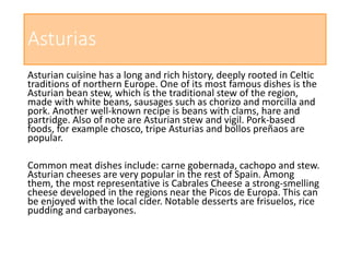 Asturias
Asturian cuisine has a long and rich history, deeply rooted in Celtic
traditions of northern Europe. One of its most famous dishes is the
Asturian bean stew, which is the traditional stew of the region,
made with white beans, sausages such as chorizo and morcilla and
pork. Another well-known recipe is beans with clams, hare and
partridge. Also of note are Asturian stew and vigil. Pork-based
foods, for example chosco, tripe Asturias and bollos preñaos are
popular.
Common meat dishes include: carne gobernada, cachopo and stew.
Asturian cheeses are very popular in the rest of Spain. Among
them, the most representative is Cabrales Cheese a strong-smelling
cheese developed in the regions near the Picos de Europa. This can
be enjoyed with the local cider. Notable desserts are frisuelos, rice
pudding and carbayones.
 