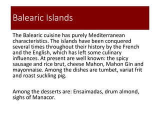 Balearic Islands
The Balearic cuisine has purely Mediterranean
characteristics. The islands have been conquered
several times throughout their history by the French
and the English, which has left some culinary
influences. At present are well known: the spicy
sausage and rice brut, cheese Mahon, Mahon Gin and
mayonnaise. Among the dishes are tumbet, variat frit
and roast suckling pig.
Among the desserts are: Ensaimadas, drum almond,
sighs of Manacor.
 