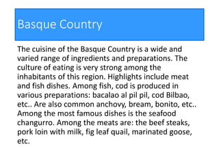 Basque Country
The cuisine of the Basque Country is a wide and
varied range of ingredients and preparations. The
culture of eating is very strong among the
inhabitants of this region. Highlights include meat
and fish dishes. Among fish, cod is produced in
various preparations: bacalao al pil pil, cod Bilbao,
etc.. Are also common anchovy, bream, bonito, etc..
Among the most famous dishes is the seafood
changurro. Among the meats are: the beef steaks,
pork loin with milk, fig leaf quail, marinated goose,
etc.
 
