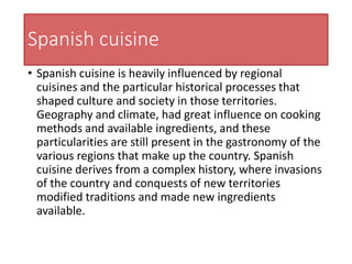 Spanish cuisine
• Spanish cuisine is heavily influenced by regional
cuisines and the particular historical processes that
shaped culture and society in those territories.
Geography and climate, had great influence on cooking
methods and available ingredients, and these
particularities are still present in the gastronomy of the
various regions that make up the country. Spanish
cuisine derives from a complex history, where invasions
of the country and conquests of new territories
modified traditions and made new ingredients
available.
 