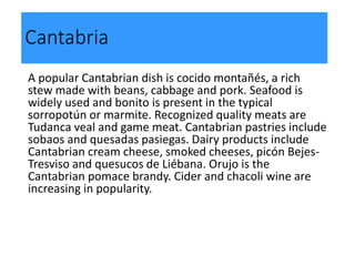 Cantabria
A popular Cantabrian dish is cocido montañés, a rich
stew made with beans, cabbage and pork. Seafood is
widely used and bonito is present in the typical
sorropotún or marmite. Recognized quality meats are
Tudanca veal and game meat. Cantabrian pastries include
sobaos and quesadas pasiegas. Dairy products include
Cantabrian cream cheese, smoked cheeses, picón Bejes-
Tresviso and quesucos de Liébana. Orujo is the
Cantabrian pomace brandy. Cider and chacoli wine are
increasing in popularity.
 
