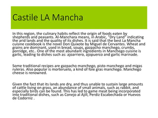 Castile LA Mancha
In this region, the culinary habits reflect the origin of foods eaten by
shepherds and peasants. Al-Manchara means, in Arabic, "Dry Land" indicating
the arid lands and the quality of its dishes. It is said that the best La Mancha
cuisine cookbook is the novel Don Quixote by Miguel de Cervantes. Wheat and
grains are dominant, used in bread, soups, gazpacho manchego, crumbs,
porridge, etc.. One of the most abundant ingredients in Manchego cuisine is
garlic, leading to dishes such as: ajoarriero, ajopuerco and garlic marinade.
Some traditional recipes are gazpacho manchego, pisto manchego and migas
ruleras. Also popular is morteruelo, a kind of foie gras manchego. Manchego
cheese is renowned.
Given the fact that its lands are dry, and thus unable to sustain large amounts
of cattle living on grass, an abundance of small animals, such as rabbit, and
especially birds can be found. This has led to game meat being incorporated
into traditional dishes, such as Conejo al Ajill, Perdiz Escabechada or Huevos
de Codorniz .
 