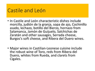 Castile and León
• In Castile and León characteristic dishes include
morcilla, judión de la granja, sopa de ajo, Cochinillo
asado, lechazo, botillo del Bierzo, hornazo from
Salamanca, Jamón de Guijuelo, Salchichas de
Zaratán and other sausages, Serrada cheese,
Burgos's soft cheese, and Ribera del Duero wines.
• Major wines in Castilian-Leonese cuisine include
the robust wine of Toro, reds from Ribera del
Duero, whites from Rueda, and clarets from
Cigales.
 