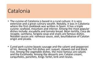 Catalonia
• The cuisine of Catalonia is based in a rural culture; it is very
extensive and a great culinary wealth. Notably, it was in Catalonia
where the first cookbook was written in Spain. It has a triple
cuisine: seafood, mountain and interior. Among the most popular
dishes include: escudella and tomato bread. Bean tortilla, Coca de
recapte, samfaina, farigola soup and snails are famous dishes.
Notable sauces are: romesco sauce, aioli, bouillabaisse of Catalan
origin and picada.
• Cured pork cuisine boasts sausage and the salami and pepperoni
of Vic. Among the fish dishes are: suquet, stewed cod and black
rice. Among the vegetable dishes, the most famous are calçots
and the Escalivada. Among the desserts are: Catalan cream,
carquiñoles, panellets, Kings Tortel, kink and neulas.
 
