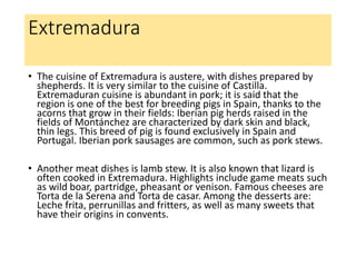 Extremadura
• The cuisine of Extremadura is austere, with dishes prepared by
shepherds. It is very similar to the cuisine of Castilla.
Extremaduran cuisine is abundant in pork; it is said that the
region is one of the best for breeding pigs in Spain, thanks to the
acorns that grow in their fields: Iberian pig herds raised in the
fields of Montánchez are characterized by dark skin and black,
thin legs. This breed of pig is found exclusively in Spain and
Portugal. Iberian pork sausages are common, such as pork stews.
• Another meat dishes is lamb stew. It is also known that lizard is
often cooked in Extremadura. Highlights include game meats such
as wild boar, partridge, pheasant or venison. Famous cheeses are
Torta de la Serena and Torta de casar. Among the desserts are:
Leche frita, perrunillas and fritters, as well as many sweets that
have their origins in convents.
 