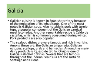 Galicia
• Galician cuisine is known in Spanish territory because
of the emigration of its inhabitants. One of the most
noted is Galician soup. Also notable is pork with turnip
tops, a popular component of the Galician carnival
meal laconadas. Another remarkable recipe is Caldo de
castañas, which is commonly consumed during winter.
Pork products are also popular.
• The seafood dishes are very famous and rich in variety.
Among these are: the Galician empanada, Galician
octopus, scallops, crab and barnacles. Among the many
dairy products is Queso de tetilla. Orujo is one of
Galicia's alcoholic drinks. Sweets that are famous
throughout the Iberian Peninsula are the Tarta de
Santiago and Filloas.
 