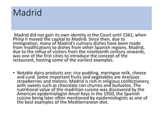 Madrid
Madrid did not gain its own identity in the Court until 1561, when
Philip II moved the capital to Madrid. Since then, due to
immigration, many of Madrid's culinary dishes have been made
from modifications to dishes from other Spanish regions. Madrid,
due to the influx of visitors from the nineteenth century onwards,
was one of the first cities to introduce the concept of the
restaurant, hosting some of the earliest examples.
• Notable dairy products are: rice pudding, meringue milk, cheese
and curd. Some important fruits and vegetables are Aranjuez
strawberries and melons. Madrid is rich in religious confectionery,
with sweets such as chocolate con churros and buñuelos. The
nutritional value of the madrilian cuisine was discovered by the
American epidemiologist Ancel Keys in the 1950, the Spanish
cuisine being later often mentioned by epidemiologists as one of
the best examples of the Mediterranean diet.
 