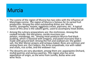 Murcia
• The cuisine of the region of Murcia has two sides with the influence of
Manchego cuisine. The region of Murcia is famous for its varied fruit
production. Among the most outstanding dishes are: Murcia
tortilla, zarangollo, mojete, eggplants cream, pipirrana, etc.. A typical
sauce of this area is the cabañil garlic, used to accompany meat dishes.
• Among the culinary preparations are: the michirones. Among the
cooked include: the olla gitana, cocido murciano con
pelotas, mondongo, etc.. Among meat products Murcia find black
pudding, which is flavored with oregano, and pastel murciano that is
made with ground beef. Among the fish and seafood are: the golden
salt, the Mar Menor prawns and octopus baked. Rices are common and
among them are: the Caldero, the Arroz empedrado, rice with rabbit
and snails, rice scribe, and the widower rice.
• The desserts are very abundant, among them are: paparajotes Orchard,
stufed pastries and various pastries. This region also has wine
appellation of origin, as the wine from Jumilla, Bullas wine and
wine Yecla.
 