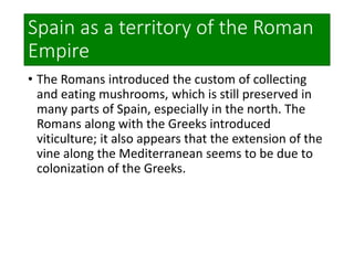 Spain as a territory of the Roman
Empire
• The Romans introduced the custom of collecting
and eating mushrooms, which is still preserved in
many parts of Spain, especially in the north. The
Romans along with the Greeks introduced
viticulture; it also appears that the extension of the
vine along the Mediterranean seems to be due to
colonization of the Greeks.
 