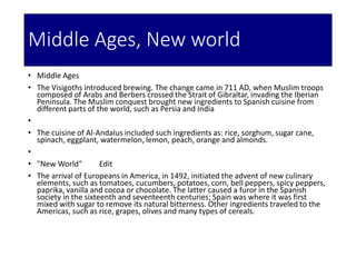 Middle Ages, New world
• Middle Ages
• The Visigoths introduced brewing. The change came in 711 AD, when Muslim troops
composed of Arabs and Berbers crossed the Strait of Gibraltar, invading the Iberian
Peninsula. The Muslim conquest brought new ingredients to Spanish cuisine from
different parts of the world, such as Persia and India
•
• The cuisine of Al-Andalus included such ingredients as: rice, sorghum, sugar cane,
spinach, eggplant, watermelon, lemon, peach, orange and almonds.
•
• "New World" Edit
• The arrival of Europeans in America, in 1492, initiated the advent of new culinary
elements, such as tomatoes, cucumbers, potatoes, corn, bell peppers, spicy peppers,
paprika, vanilla and cocoa or chocolate. The latter caused a furor in the Spanish
society in the sixteenth and seventeenth centuries; Spain was where it was first
mixed with sugar to remove its natural bitterness. Other ingredients traveled to the
Americas, such as rice, grapes, olives and many types of cereals.
 