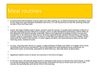 Meal routines
• A continental-style breakfast may be taken just after waking up, or before entering the workplace. Due
to the large time span between breakfast and lunch, it is not uncommon to halt the working schedule
to take a mid-morning snack.
•
• Lunch, the large midday meal in Spain, contains several courses. It usually starts between 2:00 pm or
2:30 pm finishing around 3:00 pm to 3:30 pm, and is usually followed by Sobremesa, which refers to
the tabletalk that Spanish people undertake. Menus are organized according to these courses and
include five or six choices in each course. At home, Spanish meals wouldn't be too fancy, and would
contain soup or a pasta dish, salad, a meat or a fish dish and a dessert such as fruit or cheese. Green
salad with the meat or fish courses. In some regions of Spain, the word almuerzo refers to the mid-
morning snack, instead of lunch.
•
• La cena, meaning both dinner or supper, is taken between 8:30pm and 10pm. It is lighter than lunch,
consisting of one course and dessert. Due to the large time span between lunch and dinner, an
afternoon snack, la merienda, equivalent to afternoon tea, may take place at about 6pm.
•
• Appetizers before lunch or dinner are common in the form of tapas.
•
• In the last years, the Spanish government is starting to take action to shorten the lunch break, in order
to end the working day earlier. Most businesses shut down for two or three hours for lunch, then
resume the working day until dinner time in the evening.
 