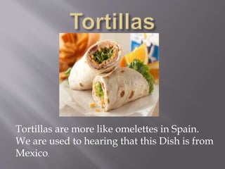 Tortillas are more like omelettes in Spain.
We are used to hearing that this Dish is from
Mexico.