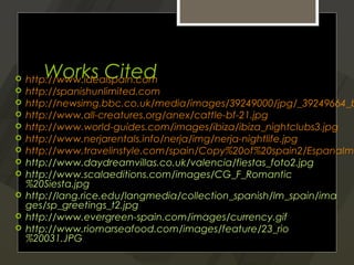       Works Cited
    http://www.idealspain.com
   http://spanishunlimited.com
   http://newsimg.bbc.co.uk/media/images/39249000/jpg/_39249664_b
   http://www.all-creatures.org/anex/cattle-bf-21.jpg
   http://www.world-guides.com/images/ibiza/ibiza_nightclubs3.jpg
   http://www.nerjarentals.info/nerja/img/nerja-nightlife.jpg
   http://www.travelinstyle.com/spain/Copy%20of%20spain2/EspanaIma
   http://www.daydreamvillas.co.uk/valencia/fiestas_foto2.jpg
   http://www.scalaeditions.com/images/CG_F_Romantic
    %20Siesta.jpg
   http://lang.rice.edu/langmedia/collection_spanish/lm_spain/ima
    ges/sp_greetings_t2.jpg
   http://www.evergreen-spain.com/images/currency.gif
   http://www.riomarseafood.com/images/feature/23_rio
    %20031.JPG
 