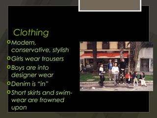 Clothing
 Modern,
  conservative, stylish
 Girls wear trousers
 Boys are into
  designer wear
 Denim is “in”
 Short skirts and swim-
  wear are frowned
  upon
 