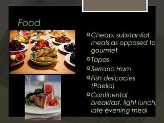 Food
        Cheap,   substantial
         meals as opposed to
         gourmet
        Tapas
        Serrano Ham
        Fish delicacies
         (Paella)
        Continental
         breakfast, light lunch,
         late evening meal
 