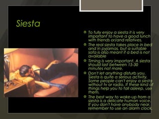 Siesta
            To fully enjoy a siesta it is very
             important to have a good lunch
             with friends or/and relatives.
            The real siesta takes place in bed
             and in pyjamas, but a suitable
             sofa is also meant if a bed is not
             available
            Timing is very important. A siesta
             should last between 15-30
             minutes not more.
            Don't let anything disturb you.
             Siesta is quite a serious activity.
             Some people can't enjoy a siesta
             without tv or radio. If these kind of
             things help you to fall asleep, use
             them.
            The best way to wake-up from a
             siesta is a delicate human voice.
             If you don't have anybody near,
             remember to use an alarm clock.
 