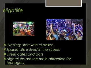 Nightlife




 Evenings  start with el paseo
 Spanish life is lived in the streets
 Street cafes and bars
 Nightclubs are the main attraction for
  teenagers
 