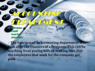 The function of an accounting department is to
look after the finances of a company. This can be
anything from paying bills to making sure that
the employees that work for the company get
paid.
 