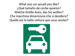 What size car would you like?
¿Qué tamaño de coche quieres?
Welche Größe Auto, das Sie wollen?
Che macchina dimensione che si desidera?
Quelle est la taille voiture que vous voulez?
 