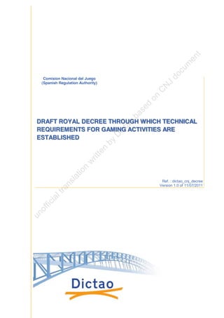 Comision Nacional del Juego
 (Spanish Regulation Authority)




DRAFT ROYAL DECREE THROUGH WHICH TECHNICAL
REQUIREMENTS FOR GAMING ACTIVITIES ARE
ESTABLISHED




                                   Ref. : dictao_cnj_decree
                                  Version 1.0 of 11/07/2011
 