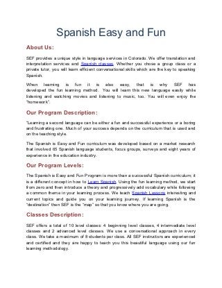 Spanish Easy and Fun
About Us:
SEF provides a unique style in language services in Colorado. We offer translation and
interpretation services and Spanish classes. Whether you chose a group class or a
private tutor, you will learn efficient conversational skills which are the key to speaking
Spanish.

When learning is fun it is also easy, that is why SEF has
developed the fun learning method. You will learn this new language easily while
listening and watching movies and listening to music, too. You will even enjoy the
“homework”.

Our Program Description:
“Learning a second language can be either a fun and successful experience or a boring
and frustrating one. Much of your success depends on the curriculum that is used and
on the teaching style.

The Spanish is Easy and Fun curriculum was developed based on a market research
that involved 65 Spanish language students, focus groups, surveys and eight years of
experience in the education industry.

Our Program Levels:
The Spanish is Easy and Fun Program is more than a successful Spanish curriculum; it
is a different concept in how to Learn Spanish. Using the fun learning method, we start
from zero and then introduce a theory and progressively add vocabulary while following
a common theme in your learning process. We teach Spanish Lessons interesting and
current topics and guide you on your learning journey. If learning Spanish is the
“destination” then SEF is the “map” so that you know where you are going.

Classes Description:
SEF offers a total of 10 level classes: 4 beginning level classes, 4 intermediate level
classes and 2 advanced level classes. We use a conversational approach in every
class. We take a maximum of 8 students per class. All SEF instructors are experienced
and certified and they are happy to teach you this beautiful language using our fun
learning methodology.
 