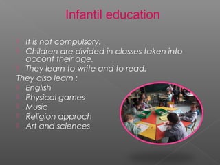 Infantil education
 It is not compulsory.
 Children are divided in classes taken into
accont their age.
 They learn to write and to read.
They also learn :
 English
 Physical games
 Music
 Religion approch
 Art and sciences
 