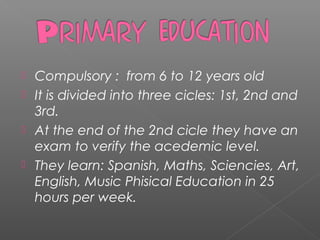  Compulsory : from 6 to 12 years old
 It is divided into three cicles: 1st, 2nd and
3rd.
 At the end of the 2nd cicle they have an
exam to verify the acedemic level.
 They learn: Spanish, Maths, Sciencies, Art,
English, Music Phisical Education in 25
hours per week.
 