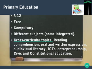6
Primary Education
● 6-12
● Free
● Compulsory
● Different subjects (some integrated).
● Cross-curricular topics:Cross-curricular topics: Reading
comprehension, oral and written expression,
audiovisual literacy, ICTs, entrepreneurship,
Civic and Constitutional education.
 