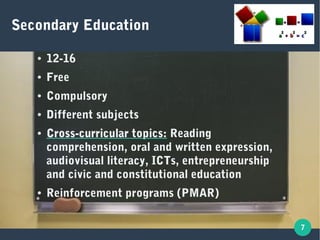 7
Secondary Education
● 12-16
● Free
● Compulsory
● Different subjects
● Cross-curricular topics:Cross-curricular topics: Reading
comprehension, oral and written expression,
audiovisual literacy, ICTs, entrepreneurship
and civic and constitutional education
● Reinforcement programs (PMAR)
 