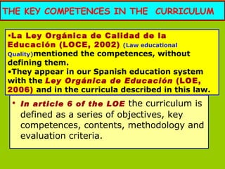 THE KEY COMPETENCES IN THE  CURRICULUM In article 6 of the LOE   the curriculum is defined as a series of objectives, key competences, contents, methodology and evaluation criteria. La Ley Orgánica de Calidad de la Educación (LOCE, 2002)   (Law educational Quality) mentioned the competences, without defining them.  They appear in our Spanish education system with the  Ley Orgánica de Educación  (LOE, 2006)  and in the curricula described in this law. 