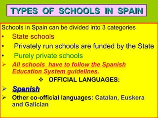 Schools in Spain can be divided into 3 categories State schools   Privately run schools are funded by the State  Purely private schools  All schools  have to follow the Spanish Education System   guidelines. OFFICIAL LANGUAGES: Spanish   Other co-official languages:  Catalan, Euskera and Galician TYPES  OF  SCHOOLS  IN  SPAIN 