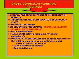 LIBRARY PROGRAM TO PROMOTE AN INTEREST IN  READING. INFORMATION AND COMUNICATION TECHNOLOGY (I.C.T.) BILINGUAL PROGRAM CO-EDUCATION PROGRAMME  (EQUAL EDUCATION  BETWEEN BOYS AND GIRLS) PEACE PROGRAMME FIVE A DAY(healthy programme “friut and  vegetables”) MORNING CLASSROOM (Schools supplies resources to the children’s parents, when both have a job)   Stay in school until 4 p.m. LUNCH ROOM for students. Sports Activities. CROSS- CURRICULAR PLANS AND PROGRAMS: 
