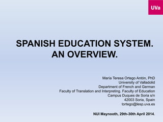 SPANISH EDUCATION SYSTEM.
AN OVERVIEW.
María Teresa Ortego Antón, PhD
University of Valladolid
Department of French and German
Faculty of Translation and Interpreting. Faculty of Education
Campus Duques de Soria s/n
42003 Soria, Spain
tortego@lesp.uva.es
NUI Maynooth, 29th-30th April 2014.
 